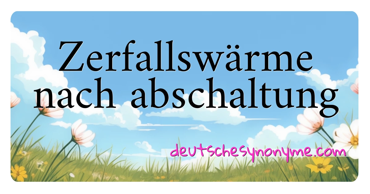 Zerfallswärme nach abschaltung Synonyme Kreuzworträtsel bedeuten Erklärung und Verwendung